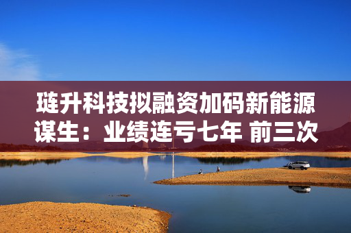 琏升科技拟融资加码新能源谋生：业绩连亏七年 前三次定增均告失败