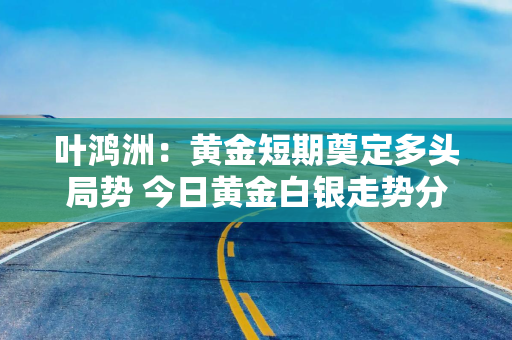 叶鸿洲：黄金短期奠定多头局势 今日黄金白银走势分析