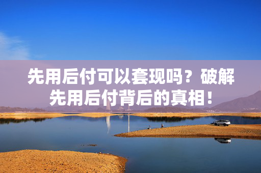 先用后付可以套现吗？破解先用后付背后的真相！