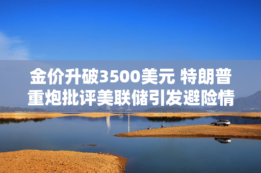 金价升破3500美元 特朗普重炮批评美联储引发避险情绪