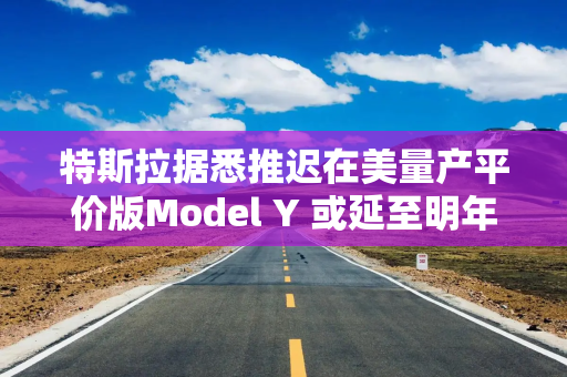 特斯拉据悉推迟在美量产平价版Model Y 或延至明年初