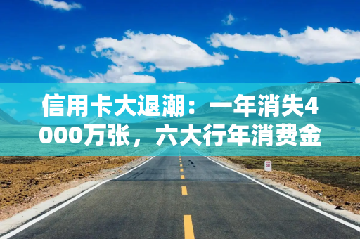 信用卡大退潮：一年消失4000万张，六大行年消费金额骤降8500亿元
