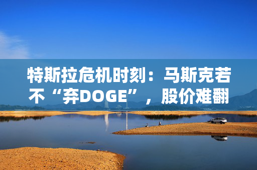 特斯拉危机时刻：马斯克若不“弃DOGE”，股价难翻身？