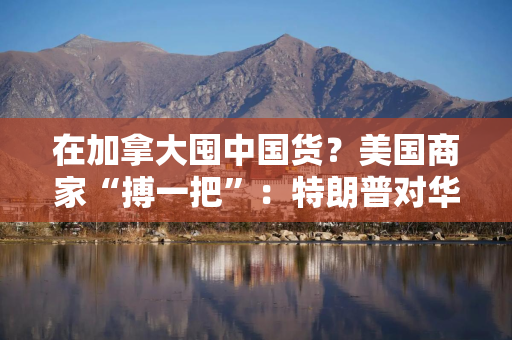 在加拿大囤中国货？美国商家“搏一把”：特朗普对华关税迟早下调