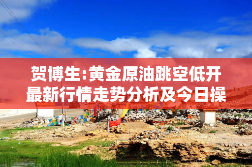 贺博生:黄金原油跳空低开最新行情走势分析及今日操作建议指导