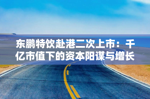 东鹏特饮赴港二次上市：千亿市值下的资本阳谋与增长困局 “A+H”能否破解大单品依赖与国际化难题？