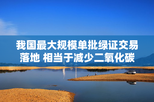 我国最大规模单批绿证交易落地 相当于减少二氧化碳排放约1984万吨