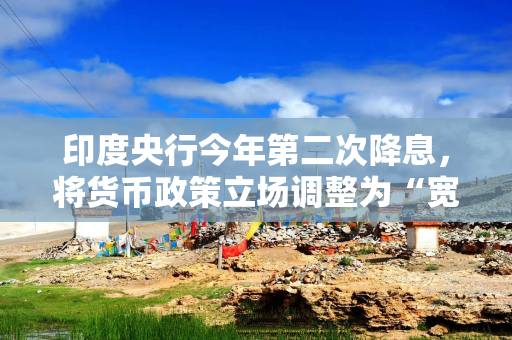印度央行今年第二次降息，将货币政策立场调整为“宽松”