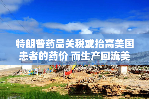 特朗普药品关税或抬高美国患者的药价 而生产回流美国并不容易