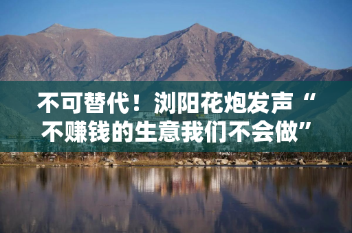 不可替代！浏阳花炮发声“不赚钱的生意我们不会做” 关税调整影响短期发货节奏