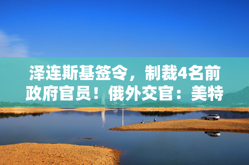 泽连斯基签令，制裁4名前政府官员！俄外交官：美特使在乌划分控制区冻结冲突方案或致冲突升级
