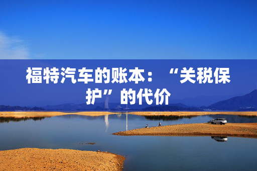 福特汽车的账本：“关税保护”的代价