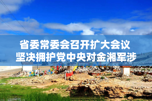 省委常委会召开扩大会议 坚决拥护党中央对金湘军涉嫌严重违纪违法进行纪律审查和监察调查的决定