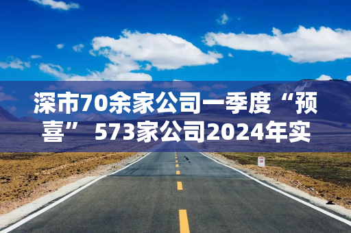 深市70余家公司一季度“预喜” 573家公司2024年实现盈利