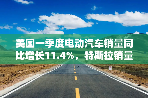 美国一季度电动汽车销量同比增长11.4%，特斯拉销量下降8.6%