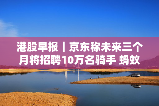 港股早报｜京东称未来三个月将招聘10万名骑手 蚂蚁财富要约收购香港耀才证券