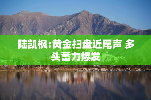 陆凯枫:黄金扫盘近尾声 多头蓄力爆发