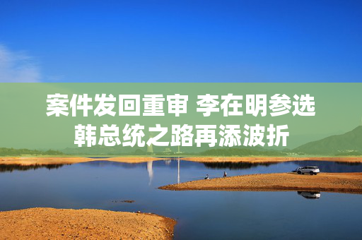 案件发回重审 李在明参选韩总统之路再添波折