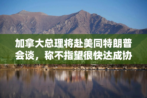 加拿大总理将赴美同特朗普会谈，称不指望很快达成协议