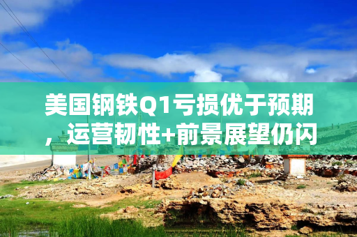 美国钢铁Q1亏损优于预期，运营韧性+前景展望仍闪烁积极信号