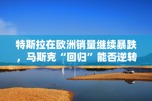 特斯拉在欧洲销量继续暴跌，马斯克“回归”能否逆转局面？