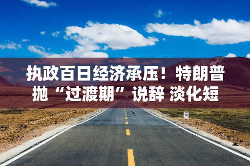 执政百日经济承压！特朗普抛“过渡期”说辞 淡化短期衰退影响