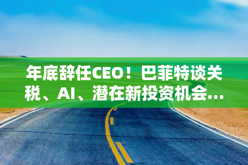 年底辞任CEO！巴菲特谈关税、AI、潜在新投资机会……一文速览十大要点