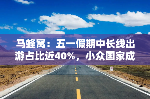 马蜂窝：五一假期中长线出游占比近40%，小众国家成出境游新目标