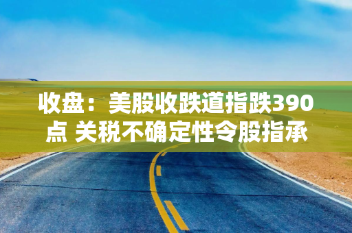 收盘：美股收跌道指跌390点 关税不确定性令股指承压