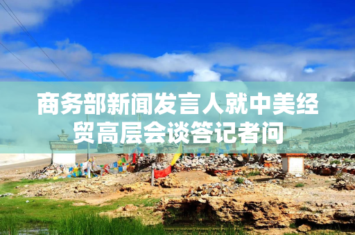 商务部新闻发言人就中美经贸高层会谈答记者问