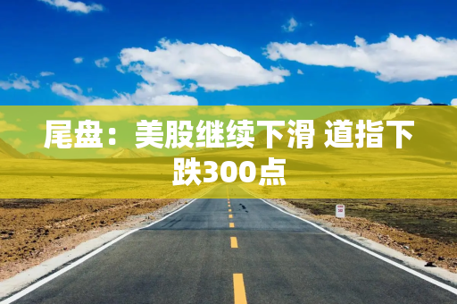 尾盘：美股继续下滑 道指下跌300点