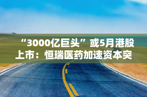 “3000亿巨头”或5月港股上市：恒瑞医药加速资本突围与产业升级