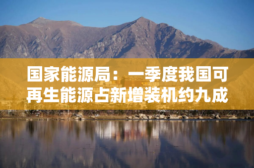 国家能源局：一季度我国可再生能源占新增装机约九成