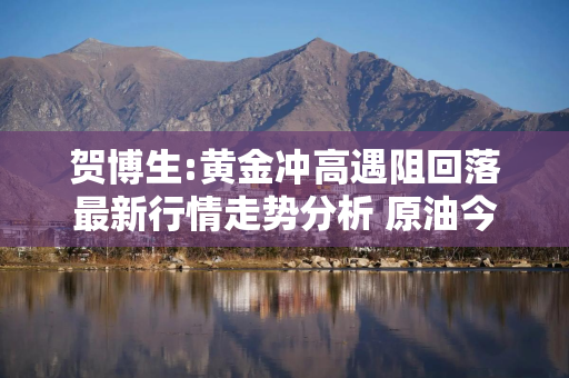 贺博生:黄金冲高遇阻回落最新行情走势分析 原油今日多空操作建议