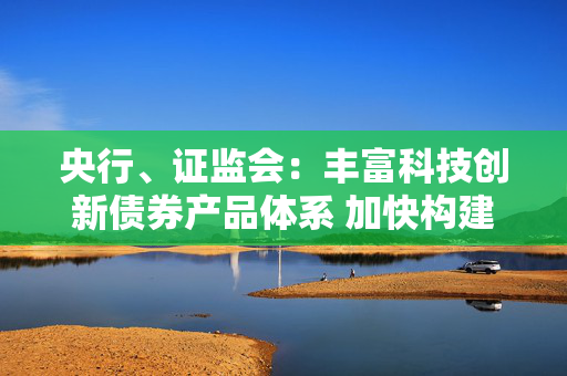 央行、证监会：丰富科技创新债券产品体系 加快构建多层次债券市场