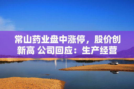 常山药业盘中涨停，股价创新高 公司回应：生产经营一切正常