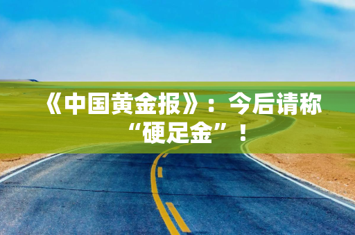 《中国黄金报》：今后请称“硬足金”！