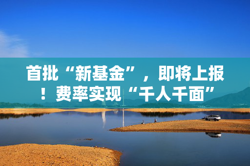 首批“新基金”，即将上报！费率实现“千人千面”