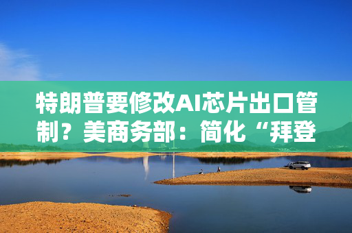 特朗普要修改AI芯片出口管制？美商务部：简化“拜登规则”有利于创新！