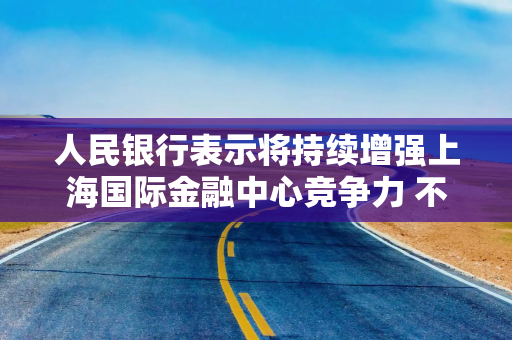 人民银行表示将持续增强上海国际金融中心竞争力 不断优化跨境金融服务政策工具箱