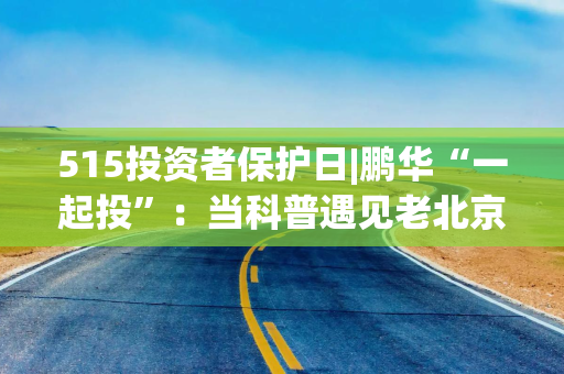 515投资者保护日|鹏华“一起投”：当科普遇见老北京文化基因，鹏华推出“银发护卫队”老年反诈视频新范式！