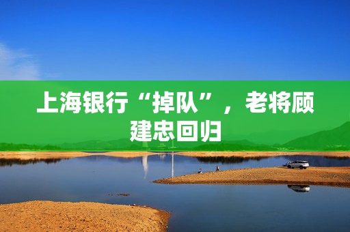 上海银行“掉队”，老将顾建忠回归
