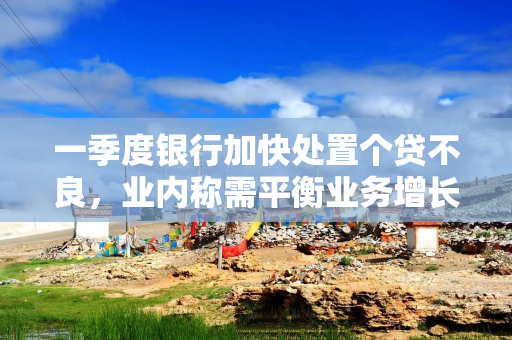 一季度银行加快处置个贷不良，业内称需平衡业务增长与风险控制