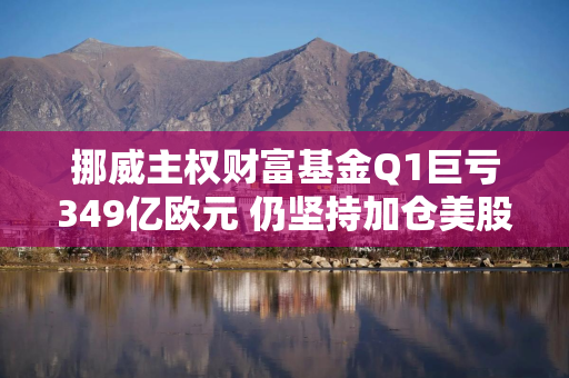 挪威主权财富基金Q1巨亏349亿欧元 仍坚持加仓美股