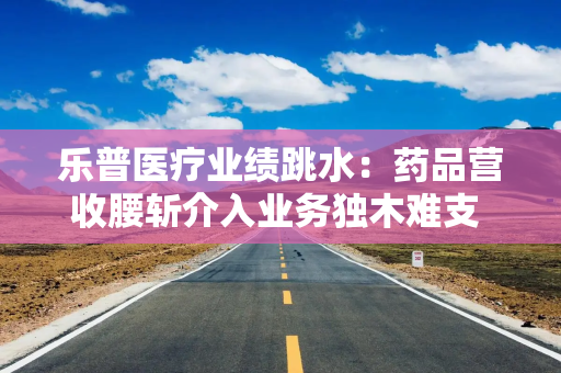 乐普医疗业绩跳水：药品营收腰斩介入业务独木难支 36.2亿商誉“雷”风险仍旧高悬