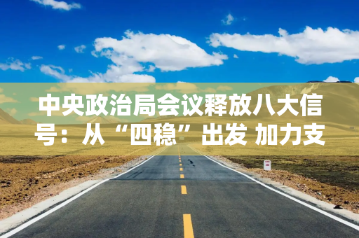 中央政治局会议释放八大信号：从“四稳”出发 加力支持实体经济