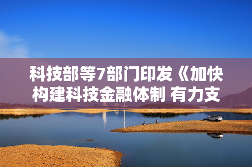 科技部等7部门印发《加快构建科技金融体制 有力支撑高水平科技自立自强的若干政策举措》（全文）