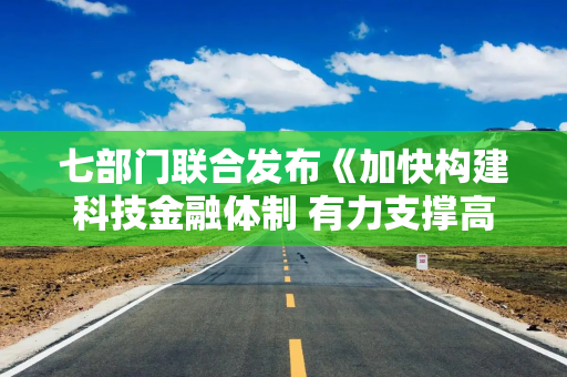 七部门联合发布《加快构建科技金融体制 有力支撑高水平科技自立自强的若干政策举措》
