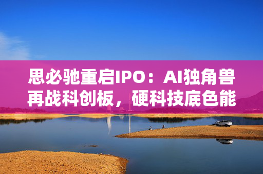 思必驰重启IPO：AI独角兽再战科创板，硬科技底色能否赢得资本青睐？