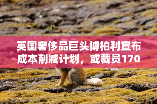英国奢侈品巨头博柏利宣布成本削减计划，或裁员1700人